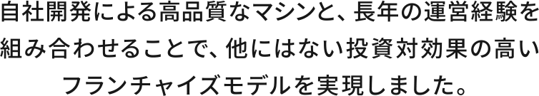 自社開発による高品質なマシンと、長年の経営計画を組み合わせることで、他にはない投資対効果の高いフランチャイズモデルを実現しました。