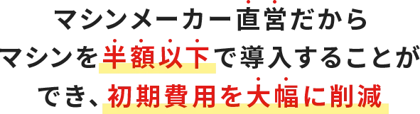 マシンメーカー直営だからマシンを半額以下で導入することができ、初期費用を大幅に削減