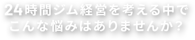 24時間ジム経営を考える中でこんな悩みはありませんか？
